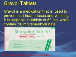 Gravol Tablets 
Gravol is a medication that is used to 
prevent and treat nausea and vomiting. 
It is available in tablets of 50 mg which 
contain 50 mg dimenhydrinate 
© The Swiss Pharmacy, Geneva Switzerland 
 
