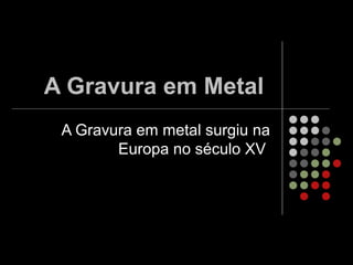 A Gravura em Metal
A Gravura em metal surgiu na
Europa no século XV
 