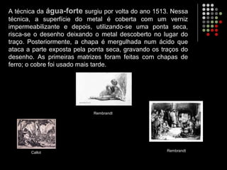A técnica da água-forte surgiu por volta do ano 1513. Nessa
técnica, a superfície do metal é coberta com um verniz
impermeabilizante e depois, utilizando-se uma ponta seca,
risca-se o desenho deixando o metal descoberto no lugar do
traço. Posteriormente, a chapa é mergulhada num ácido que
ataca a parte exposta pela ponta seca, gravando os traços do
desenho. As primeiras matrizes foram feitas com chapas de
ferro; o cobre foi usado mais tarde.
Callot
Rembrandt
Rembrandt
 