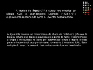 A técnica da água-tinta surgiu nos meados do
século XVIII e Jean-Baptiste Leprince (1734-1781)
é geralmente reconhecido como o inventor dessa técnica.
A água-tinta consiste no recobrimento da chapa de metal com grânulos de
breu ou betume que depois é aquecida até o ponto de fusão. Posteriormente,
a chapa é mergulhada no ácido por determinado tempo e depois retirada
para ser impermeabilizada parcialmente; novamente é levada ao ácido. Essa
variação do tempo de corrosão dará na impressão diversas tonalidades.
 