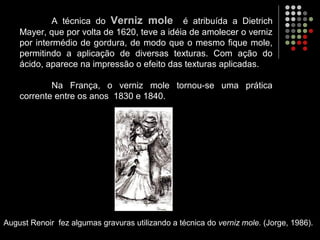 A técnica do Verniz mole é atribuída a Dietrich
Mayer, que por volta de 1620, teve a idéia de amolecer o verniz
por intermédio de gordura, de modo que o mesmo fique mole,
permitindo a aplicação de diversas texturas. Com ação do
ácido, aparece na impressão o efeito das texturas aplicadas.
Na França, o verniz mole tornou-se uma prática
corrente entre os anos 1830 e 1840.
August Renoir fez algumas gravuras utilizando a técnica do verniz mole. (Jorge, 1986).
 