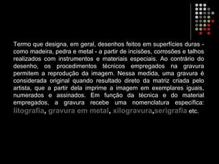 Termo que designa, em geral, desenhos feitos em superfícies duras -
como madeira, pedra e metal - a partir de incisões, corrosões e talhos
realizados com instrumentos e materiais especiais. Ao contrário do
desenho, os procedimentos técnicos empregados na gravura
permitem a reprodução da imagem. Nessa medida, uma gravura é
considerada original quando resultado direto da matriz criada pelo
artista, que a partir dela imprime a imagem em exemplares iguais,
numerados e assinados. Em função da técnica e do material
empregados, a gravura recebe uma nomenclatura específica:
litografia, gravura em metal, xilogravura,serigrafia etc.
 