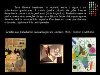 Essa técnica baseia-se na repulsão entre a água e as
substâncias gordurosas. A matriz (pedra calcária de grão fino) é
desenhada com um lápis gorduroso (lápis litográfico). Posteriormente, a
pedra recebe uma solução de goma arábica e ácido nítrico para que o
desenho se fixe na superfície da pedra. Com isso, as zonas que não tem
o desenho rejeitam a tinta de impressão.
Artistas que trabalharam com a litogravura Lautrec, Miró, Picasso e Matisse.
 