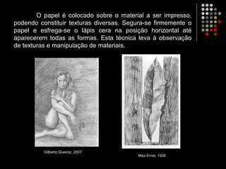 O papel é colocado sobre o material a ser impresso,
podendo constituir texturas diversas. Segura-se firmemente o
papel e esfrega-se o lápis cera na posição horizontal até
aparecerem todas as formas. Esta técnica leva à observação
de texturas e manipulação de materiais.
Gilberto Queiroz, 2007
Max Ernst, 1926
 