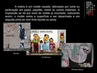 A matriz é um molde vazado, delineado por corte ou
perfuração em papel, papelão, metal ou outros materiais. A
impressão se dá por meio do molde já recortado, colocando
assim, o molde sobre a superfície a ser desenhada e em
seguida pinta-se com tinta líquida ou spray
Rodrigo Obanco
Bansky
Os Gêmeos
 