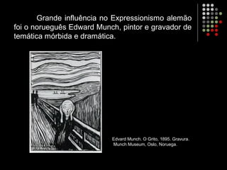 Grande influência no Expressionismo alemão
foi o norueguês Edward Munch, pintor e gravador de
temática mórbida e dramática.
Edvard Munch. O Grito, 1895. Gravura.
Munch Museum, Oslo, Noruega.
 
