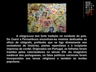 A xilogravura tem forte tradição no nordeste do país.
Do Ceará a Pernambuco encontram-se mestres dedicados ao
ofício de xilógrafo, profissão que se liga diretamente aos
contadores de histórias, poetas repentistas e à incipiente
imprensa de cordel. Originados em Portugal, os folhetos foram
trazidos pelos colonizadores no século XVI. Ao imaginário
medieval dos portugueses, os fatos políticos nacionais foram
incorporados aos temas religiosos e também às lendas
populares.
 