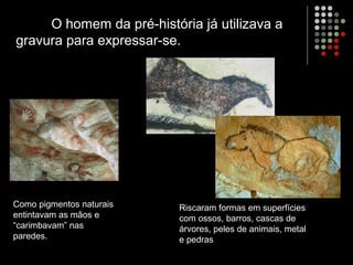 O homem da pré-história já utilizava a
gravura para expressar-se.
Como pigmentos naturais
entintavam as mãos e
“carimbavam” nas
paredes.
Riscaram formas em superfícies
com ossos, barros, cascas de
árvores, peles de animais, metal
e pedras
 