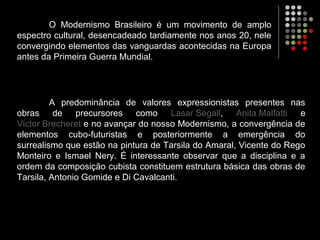 O Modernismo Brasileiro é um movimento de amplo
espectro cultural, desencadeado tardiamente nos anos 20, nele
convergindo elementos das vanguardas acontecidas na Europa
antes da Primeira Guerra Mundial.
A predominância de valores expressionistas presentes nas
obras de precursores como Lasar Segall, Anita Malfatti e
Victor Brecheret e no avançar do nosso Modernismo, a convergência de
elementos cubo-futuristas e posteriormente a emergência do
surrealismo que estão na pintura de Tarsila do Amaral, Vicente do Rego
Monteiro e Ismael Nery. É interessante observar que a disciplina e a
ordem da composição cubista constituem estrutura básica das obras de
Tarsila, Antonio Gomide e Di Cavalcanti.
 