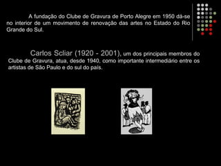 A fundação do Clube de Gravura de Porto Alegre em 1950 dá-se
no interior de um movimento de renovação das artes no Estado do Rio
Grande do Sul.
Carlos Scliar (1920 - 2001), um dos principais membros do
Clube de Gravura, atua, desde 1940, como importante intermediário entre os
artistas de São Paulo e do sul do país.
 