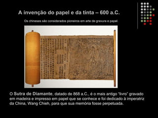 A invenção do papel e da tinta – 600 a.C.
O Sutra de Diamante, datado de 868 a.C., é o mais antigo “livro” gravado
em madeira e impresso em papel que se conhece e foi dedicado à imperatriz
da China, Wang Chieh, para que sua memória fosse perpetuada.
Os chineses são considerados pioneiros em arte de gravura e papel.
 
