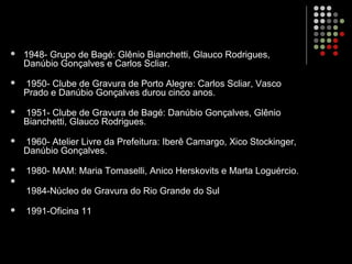  1948- Grupo de Bagé: Glênio Bianchetti, Glauco Rodrigues,
Danúbio Gonçalves e Carlos Scliar.
 1950- Clube de Gravura de Porto Alegre: Carlos Scliar, Vasco
Prado e Danúbio Gonçalves durou cinco anos.
 1951- Clube de Gravura de Bagé: Danúbio Gonçalves, Glênio
Bianchetti, Glauco Rodrigues.
 1960- Atelier Livre da Prefeitura: Iberê Camargo, Xico Stockinger,
Danúbio Gonçalves.
 1980- MAM: Maria Tomaselli, Anico Herskovits e Marta Loguércio.

1984-Núcleo de Gravura do Rio Grande do Sul
 1991-Oficina 11
 