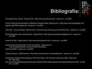 Bibliografia:
Enciclopédia Itaú Cultural. Disponível em <http://www.itaucultural.org.br> acesso em : out.2009;
Centro Virtual de Documentação e Referência Oswaldo Goeldi. Disponível em <http://www.centrovirtualgoeldi.com/
paginas.aspx?Menu=agravura> acesso em : out.2009;
Júlio Feliz. Gravura Artistica. Disponível em <http://www.gravurarte.hpg.com.br/historico.htm> acesso em : out.2009;
Ricardo Barradas. Gravuras Brasileiras. Disponível em <http://gravurasbrasileiras.blogspot.com/> acesso em :
out.2009;
Diretorio de Arte. Disponível em <http://www.diretoriodearte.com/> acesso em : out.2009;
Juliana Gomes de Souza Dias. Portal do professor. Disponível em :
<http://portaldoprofessor.mec.gov.br/fichaTecnicaAula.
html?aula=3847> acesso em : out.2009;
Clube de Gravura. Disponível em < http://www.amariniarte.com.br/clube/clube.htm > acesso em : out.2009;
Cassandra de Castro Assis Gonçalves, Profa. Dra. Daisy V. M. Peccinini de Alvarado. MAC. Disponível
em:<http://www.
mac.usp.br/mac/templates/projetos/seculoxx/modulo2/modernidade/espraiamento/riograndedosul/sul.html#> acesso
em : out.2009.
 