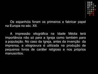Os espanhóis foram os primeiros a fabricar papel
na Europa no séc. XII.
A impressão xilográfica na Idade Média terá
importância não só para a Igreja como também para
a população. No caso da Igreja, antes da invenção da
imprensa, a xilogravura é utilizada na produção de
pequenos livros de caráter religioso e nos próprios
manuscritos.
 