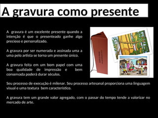 A gravura como presente
A gravura é um excelente presente quando a
intenção é que o presenteado ganhe algo
precioso e personalizado.
A gravura por ser numerada e assinada uma a
uma pelo artista se torna um presente único.
A gravura feita em um bom papel com uma
boa qualidade de impressão e bem
conservada poderá durar séculos.
Seu processo de execução é milenar. Seu processo artesanal proporciona uma linguagem
visual e uma textura bem característico.
A gravura tem um grande valor agregado, com o passar do tempo tende a valorizar no
mercado de arte.
 
