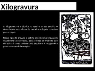 Xilogravura
A Xilogravura é a técnica na qual o artista entalha o
desenho em uma chapa de madeira e depois transfere
para o papel.
Nesse tipo de gravura o artista obtêm uma linguagem
visual bem característica, pois a chapa de madeira que
ele utiliza é como se fosse uma escultura. A imagem fica
parecendo que foi esculpida.
 