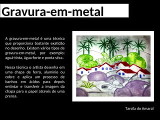 Gravura-em-metal
A gravura-em-metal é uma técnica
que proporciona bastante exatidão
no desenho. Existem vários tipos de
gravura-em-metal, por exemplo:
aguá-tinta, água-forte e ponta sêca .
Nessa técnica o artista desenha em
uma chapa de ferro, alumínio ou
cobre e aplica um processo de
banhos em ácidos para depois
entintar e transferir a imagem da
chapa para o papel através de uma
prensa.
Tarsila do Amaral
 
