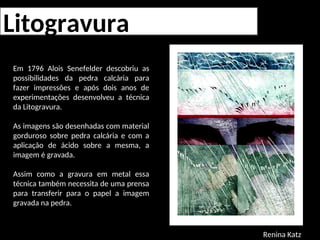 Litogravura
Em 1796 Alois Senefelder descobriu as
possibilidades da pedra calcária para
fazer impressões e após dois anos de
experimentações desenvolveu a técnica
da Litogravura.
As imagens são desenhadas com material
gorduroso sobre pedra calcária e com a
aplicação de ácido sobre a mesma, a
imagem é gravada.
Assim como a gravura em metal essa
técnica também necessita de uma prensa
para transferir para o papel a imagem
gravada na pedra.
Renina Katz
 