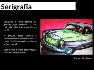 Serigrafia
Serigrafia é uma técnica de
gravura que começou a ser
utilizada pelos artistas na década
de 50.
A gravura dessa técnica é
proveniente da impressão feita a
partir de telas de tecido malhado
sobre o papel.
Essa técnica é ótima para imagens
com bastante precisão.
Rubens Gerchman
 
