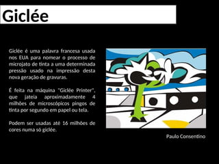 Giclée
Giclée é uma palavra francesa usada
nos EUA para nomear o processo de
microjato de tinta a uma determinada
pressão usado na impressão desta
nova geração de gravuras.
É feita na máquina "Giclée Printer",
que jateia aproximadamente 4
milhões de microscópicos pingos de
tinta por segundo em papel ou tela.
Podem ser usadas até 16 milhões de
cores numa só giclée.
Paulo Consentino
 