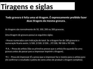Tiragens e siglas
Toda gravura é feita uma só tiragem. É expressamente proibido fazer
duas tiragens da mesma gravura.
As tiragens são normalmente de 50, 100, 200 ou 300 gravuras.
Uma tiragem de gravura possuí as seguintes siglas:
- Provas numeradas com indicação do total. Se a tiragem for de 100 gravuras a
numeração ficaria assim; 1/100, 2/100, 3/100....97/100, 98/100 e 99/100.
-P.A. – Prova do artista (São as primeiras provas que o artista tira quando faz uma
gravura antes de passar para o impressor imprimir a tiragem).
-P.I. – Prova do impressor (É a prova que o impressor faz e mostra para o artista para
ele confirmar o resultado e paleta de cores antes de produzir a tiragem completa).
 