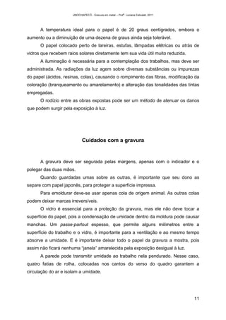UNOCHAPECÓ - Gravura em metal – Prof
a
. Luciana Estivalet, 2011
11
A temperatura ideal para o papel é de 20 graus centígrados, embora o
aumento ou a diminuição de uma dezena de graus ainda seja tolerável.
O papel colocado perto de lareiras, estufas, lâmpadas elétricas ou atrás de
vidros que recebem raios solares diretamente tem sua vida útil muito reduzida.
A iluminação é necessária para a contemplação dos trabalhos, mas deve ser
administrada. As radiações da luz agem sobre diversas substâncias ou impurezas
do papel (ácidos, resinas, colas), causando o rompimento das fibras, modificação da
coloração (branqueamento ou amarelamento) e alteração das tonalidades das tintas
empregadas.
O rodízio entre as obras expostas pode ser um método de atenuar os danos
que podem surgir pela exposição à luz.
Cuidados com a gravura
A gravura deve ser segurada pelas margens, apenas com o indicador e o
polegar das duas mãos.
Quando guardadas umas sobre as outras, é importante que seu dono as
separe com papel japonês, para proteger a superfície impressa.
Para emoldurar deve-se usar apenas cola de origem animal. As outras colas
podem deixar marcas irreversíveis.
O vidro é essencial para a proteção da gravura, mas ele não deve tocar a
superfície do papel, pois a condensação de umidade dentro da moldura pode causar
manchas. Um passe-partout espesso, que permite alguns milímetros entre a
superfície do trabalho e o vidro, é importante para a ventilação e ao mesmo tempo
absorve a umidade. E é importante deixar todo o papel da gravura a mostra, pois
assim não ficará nenhuma “janela” amarelecida pela exposição desigual à luz.
A parede pode transmitir umidade ao trabalho nela pendurado. Nesse caso,
quatro fatias de rolha, colocadas nos cantos do verso do quadro garantem a
circulação do ar e isolam a umidade.
 