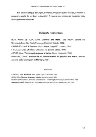 UNOCHAPECÓ - Gravura em metal – Prof
a
. Luciana Estivalet, 2011
12
Em caso de ataque de fungos, bactérias, traças ou outros insetos, o melhor é
procurar a ajuda de um bom restaurador. A maioria dos problemas causados pelo
tempo pode ser reversível.
Bibliografia recomendada:
BUTI, Marco LETYCIA, Anna. Gravura em Metal. São Paulo: Editora da
Universidade de São Paulo/Imprensa Oficial do Estado, 2002.
CAMARGO, Iberê. A Gravura. Porto Alegre: Saga-DC Luzzatto, 1992.
FARJADO, Elias. Oficinas: Gravuras. RJ. Editora Senac. 1999.
JORGE, Alice. Técnicas da gravura artística. Livros Horizonte, 1986.
MARTINS, Carlos. Introdução do conhecimento da gravura em metal. Rio de
Janeiro: Solar Grandjean de Montigny, 1981.
Referências:
CAMARGO, Iberê. A Gravura. Porto Alegre: Sagra DC Luzzatto, 1992.
JORGE, Alice. Técnicas da gravura artística. Livros Horizonte, 1986.
WEBSTER, Maria Helena. Gravuras compreensão e conservação. Porto Alegre: Webster Arte, 1984.
Gravura em metal. Disponível em: <http://www.gravurarte.hpg.com.br>. Acessado em: jan. 2009.
 