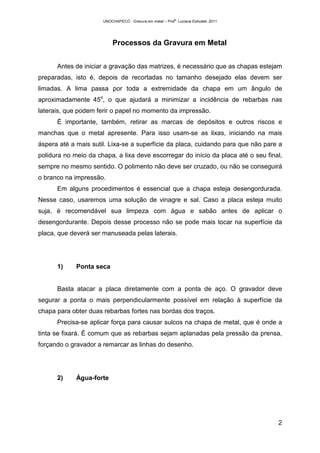 UNOCHAPECÓ - Gravura em metal – Prof
a
. Luciana Estivalet, 2011
2
Processos da Gravura em Metal
Antes de iniciar a gravação das matrizes, é necessário que as chapas estejam
preparadas, isto é, depois de recortadas no tamanho desejado elas devem ser
limadas. A lima passa por toda a extremidade da chapa em um ângulo de
aproximadamente 45o
, o que ajudará a minimizar a incidência de rebarbas nas
laterais, que podem ferir o papel no momento da impressão.
É importante, também, retirar as marcas de depósitos e outros riscos e
manchas que o metal apresente. Para isso usam-se as lixas, iniciando na mais
áspera até a mais sutil. Lixa-se a superfície da placa, cuidando para que não pare a
polidura no meio da chapa, a lixa deve escorregar do início da placa até o seu final,
sempre no mesmo sentido. O polimento não deve ser cruzado, ou não se conseguirá
o branco na impressão.
Em alguns procedimentos é essencial que a chapa esteja desengordurada.
Nesse caso, usaremos uma solução de vinagre e sal. Caso a placa esteja muito
suja, é recomendável sua limpeza com água e sabão antes de aplicar o
desengordurante. Depois desse processo não se pode mais tocar na superfície da
placa, que deverá ser manuseada pelas laterais.
1) Ponta seca
Basta atacar a placa diretamente com a ponta de aço. O gravador deve
segurar a ponta o mais perpendicularmente possível em relação à superfície da
chapa para obter duas rebarbas fortes nas bordas dos traços.
Precisa-se aplicar força para causar sulcos na chapa de metal, que é onde a
tinta se fixará. É comum que as rebarbas sejam aplanadas pela pressão da prensa,
forçando o gravador a remarcar as linhas do desenho.
2) Água-forte
 