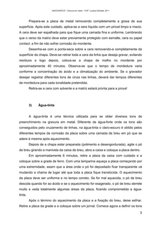 UNOCHAPECÓ - Gravura em metal – Prof
a
. Luciana Estivalet, 2011
3
Prepara-se a placa de metal removendo completamente a graxa de sua
superfície. Após este cuidado, aplica-se a cera líquida com um pincel limpo e macio.
A cera deve ser espalhada para que fique uma camada fina e uniforme. Lembrando
que o verso da matriz deve estar previamente protegido com esmalte, cera ou papel
contact, a fim de não sofrer corrosão do mordente.
Desenha-se com a ponta-seca sobre a cera removendo-a completamente da
superfície da chapa. Deve-se retirar toda a cera da linha que deseja gravar, evitando
resíduos e logo depois, coloca-se a chapa de molho no mordente por
aproximadamente 40 minutos. Observa-se que o tempo de mordedura varia
conforme a concentração do ácido e a climatização do ambiente. Se o gravador
desejar registrar diferentes tons de cinza nas linhas, deverá dar tempos diferentes
de mordedura para cada tonalidade pretendida.
Retira-se a cera com solvente e a matriz estará pronta para a prova!
3) Água-tinta
A água-tinta é uma técnica utilizada para se obter diversos tons de
preenchimento na gravura em metal. Diferente da água-forte onde os tons são
conseguidos pelo cruzamento de linhas, na água-tinta o claro-escuro é obtido pelos
diferentes tempos de corrosão da placa sobre uma camada de breu em pó que se
adere à mesma após aquecimento.
Depois de a chapa estar preparada (polimento e desengordurada), agite o pó
de breu girando a manivela da caixa de breu, abra a caixa e coloque a placa dentro.
Em aproximadamente 6 minutos, retire a placa da caixa com cuidado e a
coloque sobre a grade de ferro. Com uma lamparina aqueça a placa começando por
uma extremidade, assim que a área onde o pó foi depositado ficar transparente vá
mudando a chama de lugar até que toda a placa fique translúcida. O aquecimento
da placa deve ser uniforme e no tempo correto. Se for mal aquecida, o pó de breu
descola quando for ao ácido e se o aquecimento for exagerado, o pó de breu derrete
muito e veda totalmente algumas áreas da placa, ficando comprometida a água-
tinta.
Após o término do aquecimento da placa e a fixação do breu, deixe esfriar.
Retire a placa da grade e a coloque sobre um jornal. Comece agora a definir os tons
 