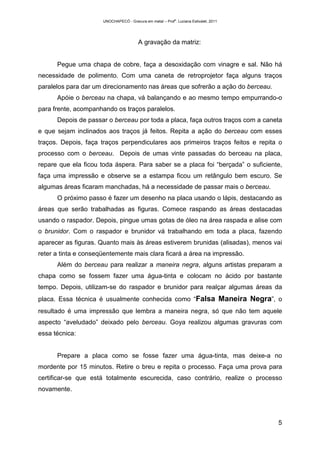 UNOCHAPECÓ - Gravura em metal – Prof
a
. Luciana Estivalet, 2011
5
A gravação da matriz:
Pegue uma chapa de cobre, faça a desoxidação com vinagre e sal. Não há
necessidade de polimento. Com uma caneta de retroprojetor faça alguns traços
paralelos para dar um direcionamento nas áreas que sofrerão a ação do berceau.
Apóie o berceau na chapa, vá balançando e ao mesmo tempo empurrando-o
para frente, acompanhando os traços paralelos.
Depois de passar o berceau por toda a placa, faça outros traços com a caneta
e que sejam inclinados aos traços já feitos. Repita a ação do berceau com esses
traços. Depois, faça traços perpendiculares aos primeiros traços feitos e repita o
processo com o berceau. Depois de umas vinte passadas do berceau na placa,
repare que ela ficou toda áspera. Para saber se a placa foi “berçada” o suficiente,
faça uma impressão e observe se a estampa ficou um retângulo bem escuro. Se
algumas áreas ficaram manchadas, há a necessidade de passar mais o berceau.
O próximo passo é fazer um desenho na placa usando o lápis, destacando as
áreas que serão trabalhadas as figuras. Comece raspando as áreas destacadas
usando o raspador. Depois, pingue umas gotas de óleo na área raspada e alise com
o brunidor. Com o raspador e brunidor vá trabalhando em toda a placa, fazendo
aparecer as figuras. Quanto mais às áreas estiverem brunidas (alisadas), menos vai
reter a tinta e conseqüentemente mais clara ficará a área na impressão.
Além do berceau para realizar a maneira negra, alguns artistas preparam a
chapa como se fossem fazer uma água-tinta e colocam no ácido por bastante
tempo. Depois, utilizam-se do raspador e brunidor para realçar algumas áreas da
placa. Essa técnica é usualmente conhecida como “Falsa Maneira Negra”, o
resultado é uma impressão que lembra a maneira negra, só que não tem aquele
aspecto “aveludado” deixado pelo berceau. Goya realizou algumas gravuras com
essa técnica:
Prepare a placa como se fosse fazer uma água-tinta, mas deixe-a no
mordente por 15 minutos. Retire o breu e repita o processo. Faça uma prova para
certificar-se que está totalmente escurecida, caso contrário, realize o processo
novamente.
 
