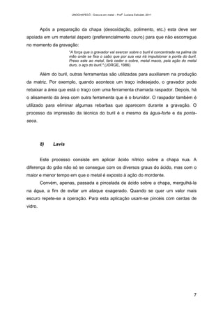 UNOCHAPECÓ - Gravura em metal – Prof
a
. Luciana Estivalet, 2011
7
Após a preparação da chapa (desoxidação, polimento, etc.) esta deve ser
apoiada em um material áspero (preferencialmente couro) para que não escorregue
no momento da gravação:
“A força que o gravador vai exercer sobre o buril é concentrada na palma da
mão onde se fixa o cabo que por sua vez irá impulsionar a ponta do buril.
Preso este ao metal, fará ceder o cobre, metal macio, pela ação do metal
duro, o aço do buril." (JORGE, 1986)
Além do buril, outras ferramentas são utilizadas para auxiliarem na produção
da matriz. Por exemplo, quando acontece um traço indesejado, o gravador pode
rebaixar a área que está o traço com uma ferramenta chamada raspador. Depois, há
o alisamento da área com outra ferramenta que é o brunidor. O raspador também é
utilizado para eliminar algumas rebarbas que aparecem durante a gravação. O
processo da impressão da técnica do buril é o mesmo da água-forte e da ponta-
seca.
8) Lavis
Este processo consiste em aplicar ácido nítrico sobre a chapa nua. A
diferença do grão não só se consegue com os diversos graus do ácido, mas com o
maior e menor tempo em que o metal é exposto à ação do mordente.
Convém, apenas, passada a pincelada de ácido sobre a chapa, mergulhá-la
na água, a fim de evitar um ataque exagerado. Quando se quer um valor mais
escuro repete-se a operação. Para esta aplicação usam-se pincéis com cerdas de
vidro.
 