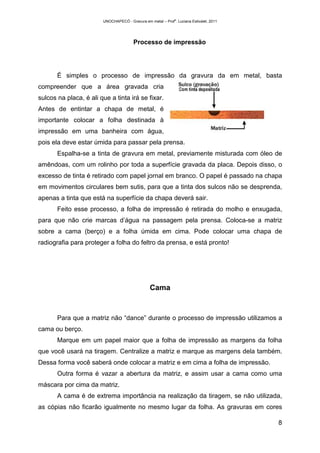 UNOCHAPECÓ - Gravura em metal – Prof
a
. Luciana Estivalet, 2011
8
Processo de impressão
É simples o processo de impressão da gravura da em metal, basta
compreender que a área gravada cria
sulcos na placa, é ali que a tinta irá se fixar.
Antes de entintar a chapa de metal, é
importante colocar a folha destinada à
impressão em uma banheira com água,
pois ela deve estar úmida para passar pela prensa.
Espalha-se a tinta de gravura em metal, previamente misturada com óleo de
amêndoas, com um rolinho por toda a superfície gravada da placa. Depois disso, o
excesso de tinta é retirado com papel jornal em branco. O papel é passado na chapa
em movimentos circulares bem sutis, para que a tinta dos sulcos não se desprenda,
apenas a tinta que está na superfície da chapa deverá sair.
Feito esse processo, a folha de impressão é retirada do molho e enxugada,
para que não crie marcas d’água na passagem pela prensa. Coloca-se a matriz
sobre a cama (berço) e a folha úmida em cima. Pode colocar uma chapa de
radiografia para proteger a folha do feltro da prensa, e está pronto!
Cama
Para que a matriz não “dance” durante o processo de impressão utilizamos a
cama ou berço.
Marque em um papel maior que a folha de impressão as margens da folha
que você usará na tiragem. Centralize a matriz e marque as margens dela também.
Dessa forma você saberá onde colocar a matriz e em cima a folha de impressão.
Outra forma é vazar a abertura da matriz, e assim usar a cama como uma
máscara por cima da matriz.
A cama é de extrema importância na realização da tiragem, se não utilizada,
as cópias não ficarão igualmente no mesmo lugar da folha. As gravuras em cores
 