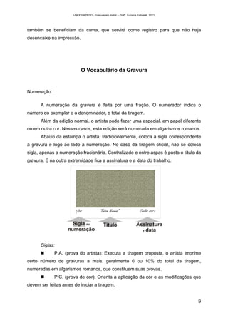 UNOCHAPECÓ - Gravura em metal – Prof
a
. Luciana Estivalet, 2011
9
também se beneficiam da cama, que servirá como registro para que não haja
desencaixe na impressão.
O Vocabulário da Gravura
Numeração:
A numeração da gravura é feita por uma fração. O numerador indica o
número do exemplar e o denominador, o total da tiragem.
Além da edição normal, o artista pode fazer uma especial, em papel diferente
ou em outra cor. Nesses casos, esta edição será numerada em algarismos romanos.
Abaixo da estampa o artista, tradicionalmente, coloca a sigla correspondente
à gravura e logo ao lado a numeração. No caso da tiragem oficial, não se coloca
sigla, apenas a numeração fracionária. Centralizado e entre aspas é posto o título da
gravura. E na outra extremidade fica a assinatura e a data do trabalho.
Siglas:
P.A. (prova do artista): Executa a tiragem proposta, o artista imprime
certo número de gravuras a mais, geralmente 6 ou 10% do total da tiragem,
numeradas em algarismos romanos, que constituem suas provas.
P.C. (prova de cor): Orienta a aplicação da cor e as modificações que
devem ser feitas antes de iniciar a tiragem.
 