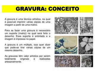 GRAVURA: CONCEITO
A gravura é uma técnica artística, na qual
é possível imprimir várias cópias de uma
imagem a partir de uma matriz.
Para se fazer uma gravura é necessário
um suporte (matriz) na qual será feito o
desenho. Esse suporte é entintado e a
imagem é impressa no papel.
A gravura é um múltiplo, isso quer dizer
que pode-se tirar várias cópias de um
mesmo desenho.
As gravuras têm valor artístico por serem
totalmente originais e realizadas
artesanalmente.
 