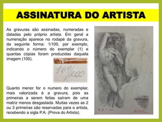 ASSINATURA DO ARTISTA
As gravuras são assinadas, numeradas e
datadas pelo próprio artista. Em geral a
numeração aparece no rodapé da gravura,
da seguinte forma: 1/100, por exemplo,
indicando o número do exemplar (1) e
quantas cópias foram produzidas daquela
imagem (100).
Quanto menor for o numero do exemplar,
mais valorizada é a gravura, pois as
primeiras a serem feitas saíram de uma
matriz menos desgastada. Muitas vezes as 2
ou 3 primeiras são reservadas para o artista,
recebendo a sigla P.A. (Prova do Artista).
 