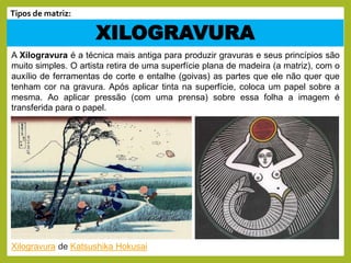 A Xilogravura é a técnica mais antiga para produzir gravuras e seus princípios são
muito simples. O artista retira de uma superfície plana de madeira (a matriz), com o
auxílio de ferramentas de corte e entalhe (goivas) as partes que ele não quer que
tenham cor na gravura. Após aplicar tinta na superfície, coloca um papel sobre a
mesma. Ao aplicar pressão (com uma prensa) sobre essa folha a imagem é
transferida para o papel.
XILOGRAVURA
Tipos de matriz:
Xilogravura de Katsushika Hokusai
 