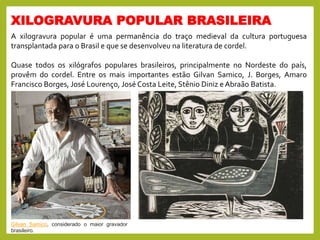 XILOGRAVURA POPULAR BRASILEIRA
A xilogravura popular é uma permanência do traço medieval da cultura portuguesa
transplantada para o Brasil e que se desenvolveu na literatura de cordel.
Quase todos os xilógrafos populares brasileiros, principalmente no Nordeste do país,
provêm do cordel. Entre os mais importantes estão Gilvan Samico, J. Borges, Amaro
Francisco Borges, José Lourenço, José Costa Leite, Stênio Diniz e Abraão Batista.
Gilvan Samico, considerado o maior gravador
brasileiro.
 