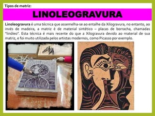 Linoleogravura é uma técnica que assemelha-se ao entalhe da Xilogravura, no entanto, ao
invés de madeira, a matriz é de material sintético – placas de borracha, chamadas
“linóleo”. Esta técnica é mais recente do que a Xilogravura devido ao material de sua
matriz, e foi muito utilizada pelos artistas modernos, como Picasso por exemplo.
LINOLEOGRAVURA
Tipos de matriz:
 