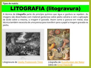 A técnica da Litografia parte do princípio químico que água e gordura se repelem. As
imagens são desenhadas com material gorduroso sobre pedra calcária e com a aplicação
de ácido sobre a mesma, a imagem é gravada. Assim como a gravura em metal, essa
técnica também necessita de uma prensa para transferir para o papel a imagem gravada na
pedra.
LITOGRAFIA (litogravura)
Tipos de matriz:
Litogravura de Vasiliy Fiodorovich Timm Litografia de Kunstformen der Natur
(obra de Ernst Haeckel)
 