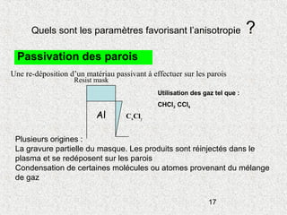 17
Quels sont les paramètres favorisant l’anisotropie ?
Passivation des parois
Une re-déposition d’un matériau passivant à effectuer sur les parois
CxClyAl
Resist mask
Plusieurs origines :
La gravure partielle du masque. Les produits sont réinjectés dans le
plasma et se redéposent sur les parois
Condensation de certaines molécules ou atomes provenant du mélange
de gaz
Utilisation des gaz tel que :
CHCl3 CCl4
 