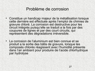 27
Problème de corrosion
• Constitue un handicap majeur de la métallisation lorsque
cette dernière est effectuée après l’emploi de chimies de
gravure chloré. La corrosion est destructive pour les
circuit intégrés puisqu’elle se traduit a la fois par des
coupures de lignes et par des court circuits, qui
représentent des dégradations irréversible.
• La corrosion de l’aluminium est bien connue et se
produit a la sortie des bâtis de gravure, lorsque les
composés chlorés réagissent avec l’humidité présente
dans l’air ambiant pour produire de l’acide chlorhydrique
par hydrolyse
 