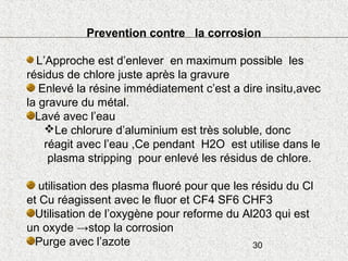 30
Prevention contre la corrosion
L’Approche est d’enlever en maximum possible les
résidus de chlore juste après la gravure
Enlevé la résine immédiatement c’est a dire insitu,avec
la gravure du métal.
Lavé avec l’eau
Le chlorure d’aluminium est très soluble, donc
réagit avec l’eau ,Ce pendant H2O est utilise dans le
plasma stripping pour enlevé les résidus de chlore.
utilisation des plasma fluoré pour que les résidu du Cl
et Cu réagissent avec le fluor et CF4 SF6 CHF3
Utilisation de l’oxygène pour reforme du Al203 qui est
un oxyde →stop la corrosion
Purge avec l’azote
 