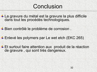 32
Conclusion
La gravure du métal est la gravure la plus difficile
dans tout les procédés technologiques.
Bien contrôlé le problème de corrosion .
Enlevé les polymers par Le wet etch (EKC 265)
Et surtout faire attention aux produit de la réaction
de gravure , qui sont très dangereux.
 