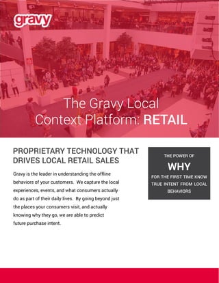 The Gravy Local
Context Platform: RETAIL
PROPRIETARY TECHNOLOGY THAT
DRIVES LOCAL RETAIL SALES
Gravy is the leader in understanding the offline
behaviors of your customers. We capture the local
experiences, events, and what consumers actually
do as part of their daily lives. By going beyond just
the places your consumers visit, and actually
knowing why they go, we are able to predict
future purchase intent.
THE POWER OF
WHY
FOR THE FIRST TIME KNOW
TRUE INTENT FROM LOCAL
BEHAVIORS
 