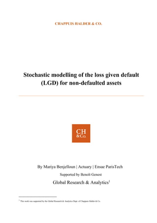 CHAPPUIS HALDER & CO.
Stochastic modelling of the loss given default
(LGD) for non-defaulted assets
By Mariya Benjelloun | Actuary | Ensae ParisTech
Supported by Benoît Genest
Global Research & Analytics1
1
This work was supported by the Global Research & Analytics Dept. of Chappuis Halder & Co.
 
