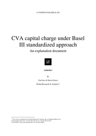 © CHAPPUIS HALDER & CIE
CVA capital charge under Basel
III standardized approach
An explanation document
16/04/2013
By
Ziad fares & Benoit Genest
Global Research & Analytics1
1
This work was supported by the Global Research & Analytics dpt. of Chappuis Halder & Cie.
Corresponding Team. Tel.: +33-(0)1-80 18 26 18; fax: +33-(0)1-80 18 26 20
E-mail address :bgenest@chappuishalder.com (London Office),
 