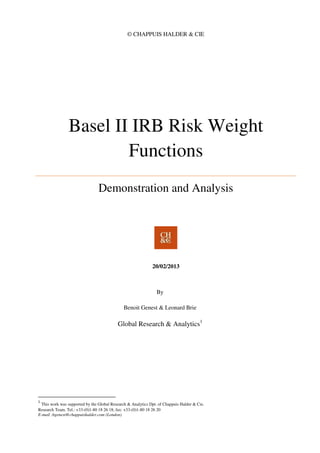 © CHAPPUIS HALDER & CIE
Basel II IRB Risk Weight
Functions
Demonstration and Analysis
20/02/2013
By
Benoit Genest & Leonard Brie
Global Research & Analytics1
1
This work was supported by the Global Research & Analytics Dpt. of Chappuis Halder & Cie.
Research Team. Tel.: +33-(0)1-80 18 26 18; fax: +33-(0)1-80 18 26 20
E-mail :bgenest@chappuishalder.com (London)
 
