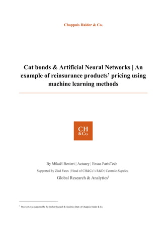 Chappuis Halder & Co.
Cat bonds & Artificial Neural Networks | An
example of reinsurance products’ pricing using
machine learning methods
By Mikaël Benizri | Actuary | Ensae ParisTech
Supported by Ziad Fares | Head of CH&Co’s R&D | Centrale-Supelec
Global Research & Analytics1
1
This work was supported by the Global Research & Analytics Dept. of Chappuis Halder & Co.
 