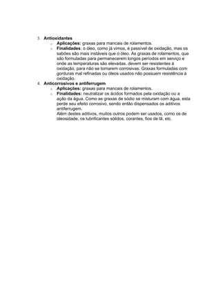 3. Antioxidantes
o Aplicações: graxas para mancais de rolamentos.
o Finalidades: o óleo, como já vimos, é passível de oxidação, mas os
sabões são mais instáveis que o óleo. As graxas de rolamentos, que
são formuladas para permanecerem longos períodos em serviço e
onde as temperaturas são elevadas, devem ser resistentes à
oxidação, para não se tornarem corrosivas. Graxas formuladas com
gorduras mal refinadas ou óleos usados não possuem resistência à
oxidação.
4. Anticorrosivos e antiferrugem
o Aplicações: graxas para mancais de rolamentos.
o Finalidades: neutralizar os ácidos formados pela oxidação ou a
ação da água. Como as graxas de sódio se misturam com água, esta
perde seu efeito corrosivo, sendo então dispensados os aditivos
antiferrugem.
Além destes aditivos, muitos outros podem ser usados, como os de
oleosidade, os lubrificantes sólidos, corantes, fios de lã, etc.
 