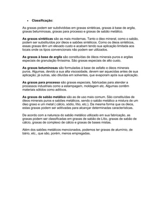 • Classificação:
As graxas podem ser subdivididas em graxas sintéticas, graxas à base de argila,
graxas betuminosas, graxas para processo e graxas de sabão metálico.
As graxas sintéticas são as mais modernas. Tanto o óleo mineral, como o sabão,
podem ser substituídos por óleos e sabões sintéticos. Como os óleos sintéticos,
essas graxas têm um elevado custo e acabam tendo sua aplicação limitada aos
locais onde os tipos convencionais não podem ser utilizados.
As graxas à base de argila são constituídas de óleos minerais puros e argilas
especiais de granulação finíssima. São graxas especiais de alto custo.
As graxas betuminosas são formuladas à base de asfalto e óleos minerais
puros. Algumas, devido a sua alta viscosidade, devem ser aquecidas antes de sua
aplicação; já outras, são diluídas em solventes, que evaporam após sua aplicação.
As graxas para processo são graxas especiais, fabricadas para atender a
processos industriais como a estampagem, moldagem etc. Algumas contêm
materiais sólidos como aditivos.
As graxas de sabão metálico são as de uso mais comum. São constituídas de
óleos minerais puros e sabões metálicos, sendo o sabão metálico a mistura de um
óleo graxo e um metal ( cálcio, sódio, lítio, etc.). Da mesma forma que os óleos,
estas graxas podem ser aditivadas para alcançar determinadas características.
De acordo com a natureza do sabão metálico utilizado em sua fabricação, as
graxas podem ser classificadas em graxas de sabão de Lítio, graxas de sabão de
cálcio, graxas de complexo de cálcio e graxas de bases mistas.
Além dos sabões metálicos mencionados, podemos ter graxas de alumínio, de
bário, etc., que são, porém, menos empregadas.
 